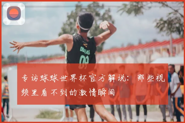 专访球球世界杯官方解说：那些视频里看不到的激情瞬间