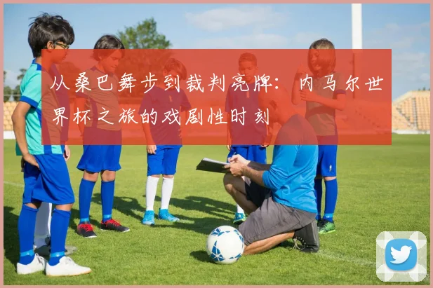 从桑巴舞步到裁判亮牌:内马尔世界杯之旅的戏剧性时刻