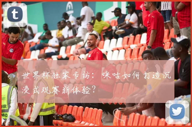 世界杯独家专访:咪咕如何打造沉浸式观赛新体验?