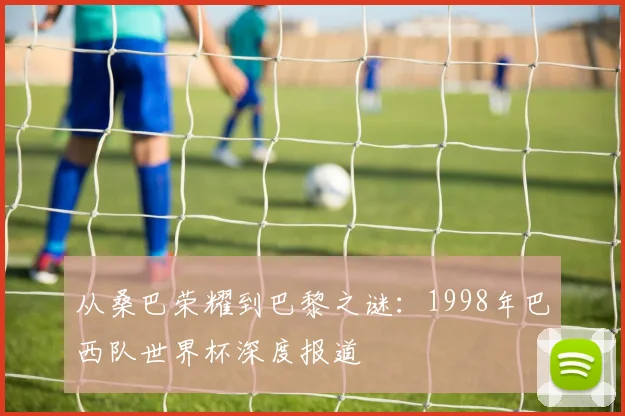从桑巴荣耀到巴黎之谜:1998年巴西队世界杯深度报道