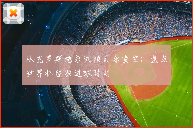 从克罗斯绝杀到帕瓦尔凌空:盘点世界杯经典进球时刻