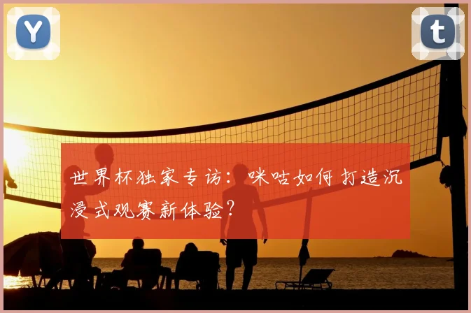 世界杯独家专访:咪咕如何打造沉浸式观赛新体验?
