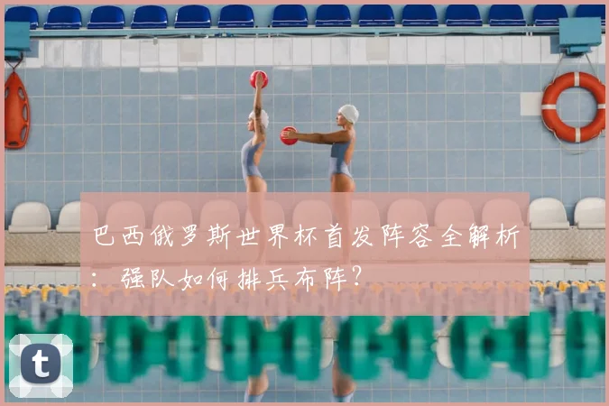 巴西俄罗斯世界杯首发阵容全解析：强队如何排兵布阵？