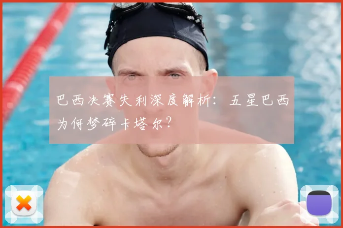 巴西决赛失利深度解析：五星巴西为何梦碎卡塔尔？