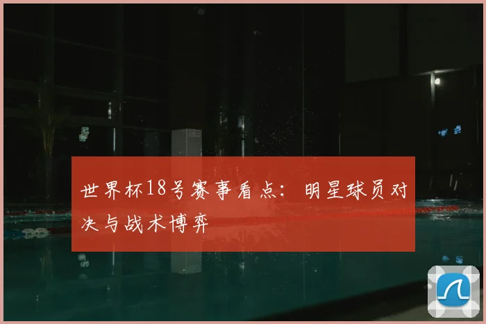 世界杯18号赛事看点:明星球员对决与战术博弈