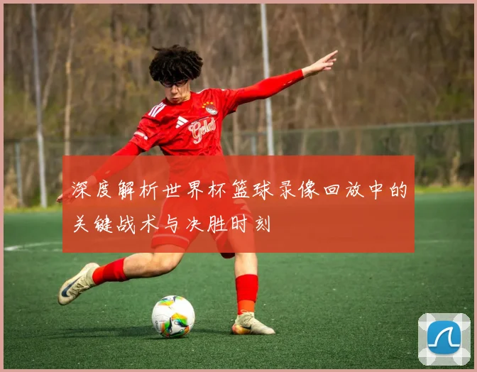 深度解析世界杯篮球录像回放中的关键战术与决胜时刻