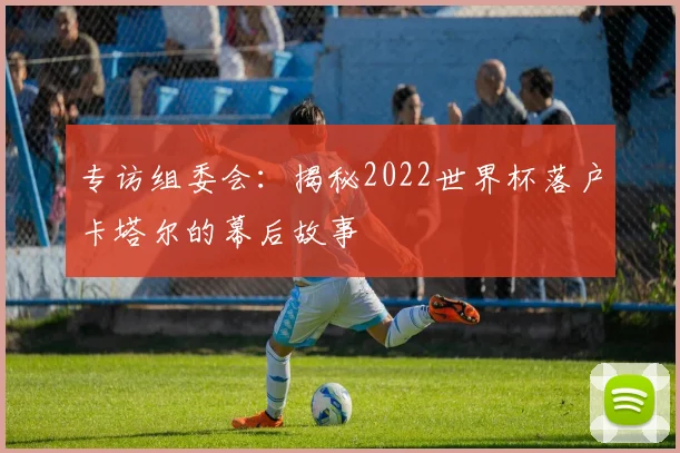 专访组委会:揭秘2022世界杯落户卡塔尔的幕后故事