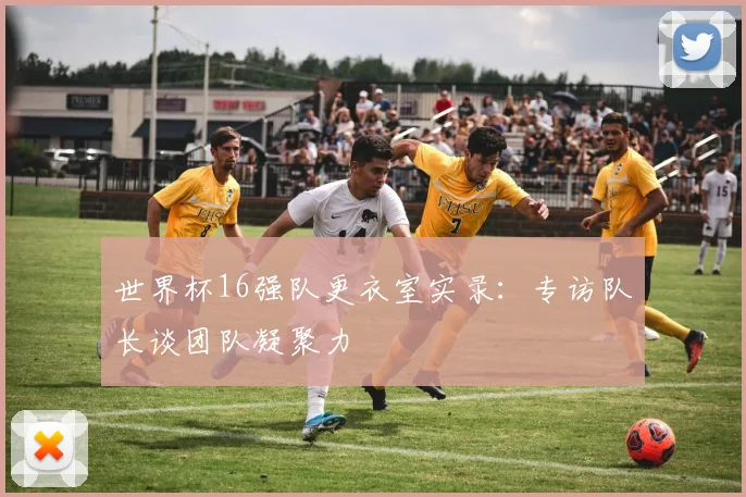 世界杯16强队更衣室实录:专访队长谈团队凝聚力