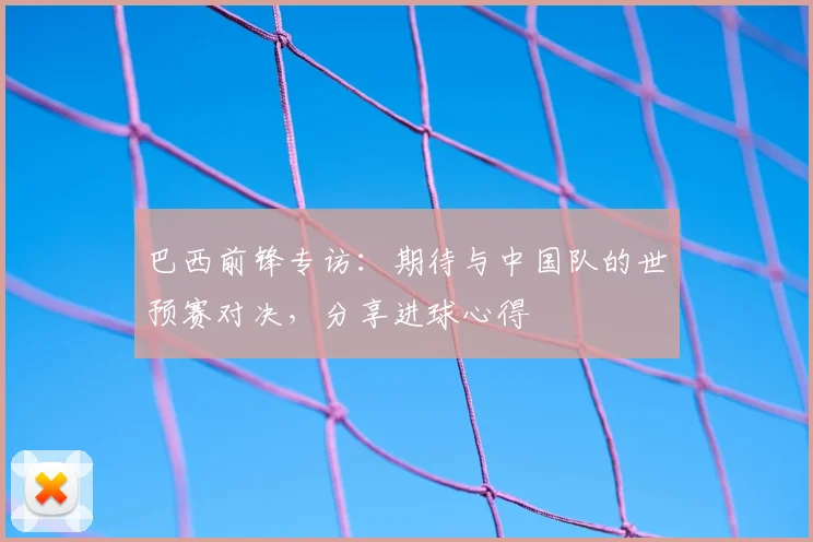 巴西前锋专访：期待与中国队的世预赛对决，分享进球心得