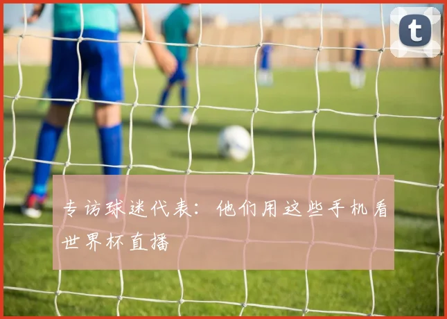 专访球迷代表:他们用这些手机看世界杯直播