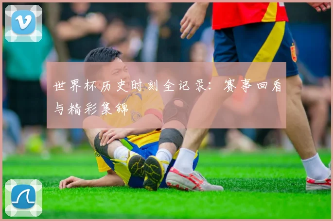 世界杯历史时刻全记录:赛事回看与精彩集锦