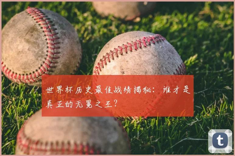 世界杯历史最佳战绩揭秘:谁才是真正的无冕之王?