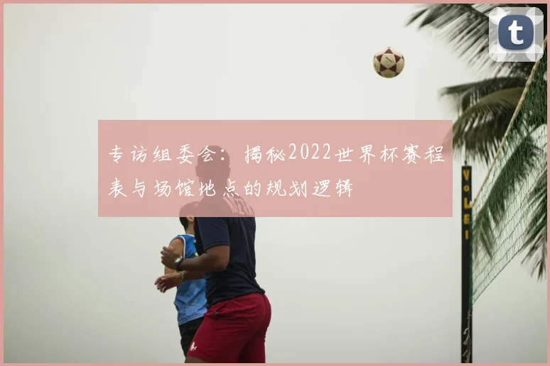 专访组委会:揭秘2022世界杯赛程表与场馆地点的规划逻辑