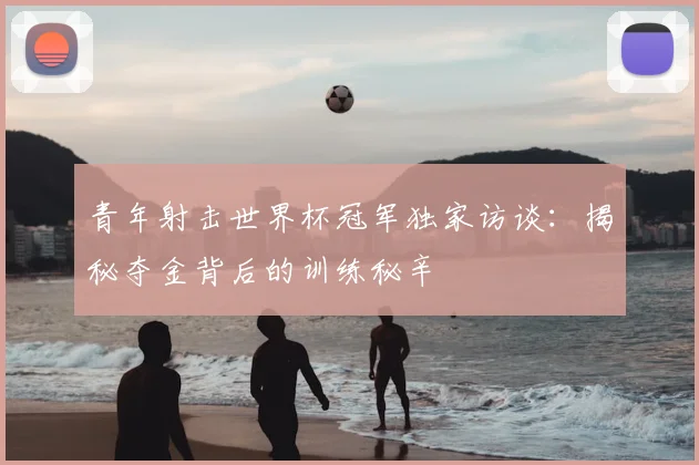 青年射击世界杯冠军独家访谈：揭秘夺金背后的训练秘辛