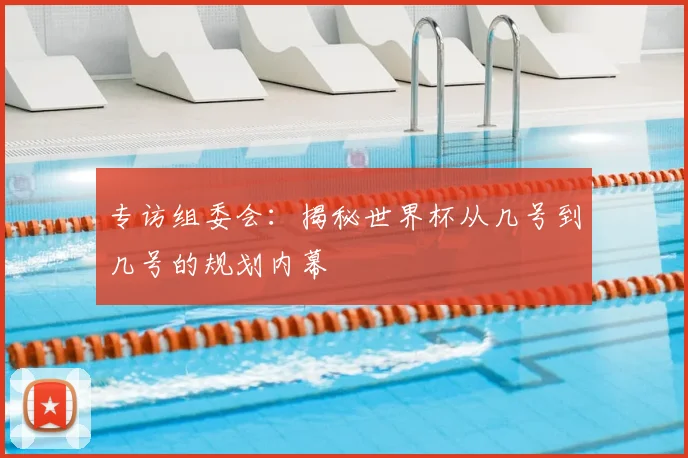专访组委会:揭秘世界杯从几号到几号的规划内幕