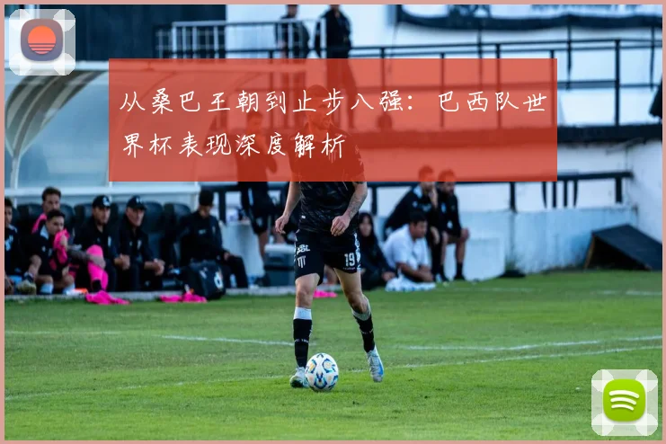 从桑巴王朝到止步八强:巴西队世界杯表现深度解析