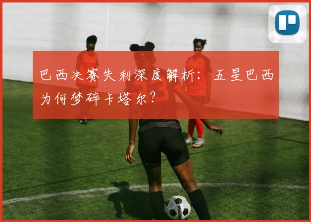 巴西决赛失利深度解析：五星巴西为何梦碎卡塔尔？