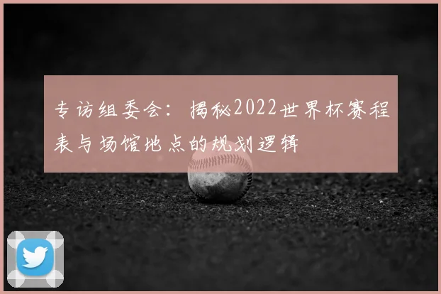 专访组委会:揭秘2022世界杯赛程表与场馆地点的规划逻辑