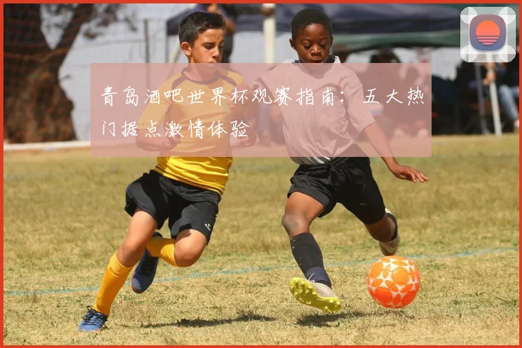青岛酒吧世界杯观赛指南：五大热门据点激情体验