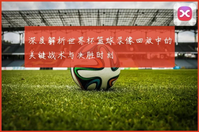 深度解析世界杯篮球录像回放中的关键战术与决胜时刻