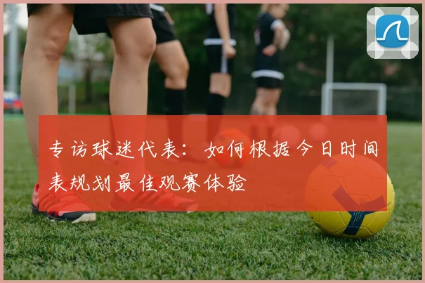 专访球迷代表:如何根据今日时间表规划最佳观赛体验